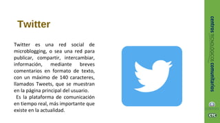 Twitter
Twitter es una red social de
microblogging, o sea una red para
publicar, compartir, intercambiar,
información, mediante breves
comentarios en formato de texto,
con un máximo de 140 caracteres,
llamados Tweets, que se muestran
en la página principal del usuario.
Es la plataforma de comunicación
en tiempo real, más importante que
existe en la actualidad.
 