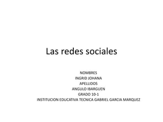 Las redes sociales
NOMBRES
INGRID JOHANA
APELLIDOS
ANGULO IBARGUEN
GRADO 10-1
INSTITUCION EDUCATIVA TECNICA GABRIEL GARCIA MARQUEZ
 