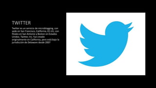TWITTER
Twitter es un servicio de microblogging, con
sede en San Francisco, California, EE.UU, con
filiales en San Antonio y Boston en Estados
Unidos. Twitter, Inc. fue creado
originalmente en California, pero está bajo la
jurisdicción de Delaware desde 2007
 