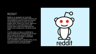 REDDIT
Reddit es un agregador de contenido
determinado por la comunidad. Hablamos de
una plataforma social en la que los usuarios
envían publicaciones que otros usuarios
pueden votar -a favor o en contra- según sus
preferencias. Si una publicación recibe
muchos votos, sube en la clasificación de
Reddit y, por consiguiente, más gente puede
verla.
Si recibe votos a la baja, su visibilidad se
reduce rápidamente y desaparece de la vista
de la mayoría de los usuarios. Reddit se
divide en subcomunidades o subreddits.
Cualquier usuario puede
crear subreddits sobre cualquier tema, ya sea
un asunto general, como tecnología, o
específico, como una simple broma
 