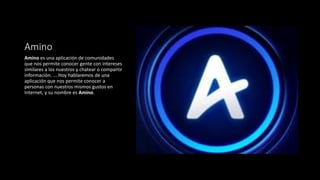 Amino
Amino es una aplicación de comunidades
que nos permite conocer gente con intereses
similares a los nuestros y chatear o compartir
información. ... Hoy hablaremos de una
aplicación que nos permite conocer a
personas con nuestros mismos gustos en
Internet, y su nombre es Amino.
 