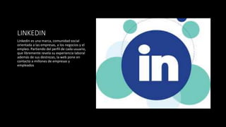 LINKEDIN
Linkedin es una marca, comunidad social
orientada a las empresas, a los negocios y el
empleo. Partiendo del perfil de cada usuario,
que libremente revela su experiencia laboral
además de sus destrezas, la web pone en
contacto a millones de empresas y
empleados
 