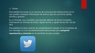  Twitter
Esta plataforma social, es un servicio de comunicación bidireccional con el
que puedes compartir información de diverso tipo de una forma rápida,
sencilla y gratuita.
Es un formato muy completo, que permite obtener de forma inmediata
información en formato de titular, rápido de leer y rápido de escribir. Así de
fácil.
Esta plataforma tiene carácter de autopublicación basado en la inmediatez de
sus mensajes, es una red perfectamente estructurada para compartir
experiencias y vivencias en el momento en que suceden.
 