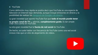  YouTube
Como definición muy rápida se podría decir que YouTube es una especie de
televisión en Internet bajo demanda, aunque incluye emisiones en directo y la
posibilidad de realizar los Hangouts de Google+ en directo.
La gran novedad que aportó YouTube fue que todo el mundo puede tener
su propio canal de TV y, además, completamente gratis. Es tan simple
crear una cuenta en YouTube.
La otra gran novedad fue la faceta de red social de YouTube.
De hecho, se suele hablar con frecuencia de YouTube como una red social
incluso más que un sitio de alojamiento de vídeos.
 