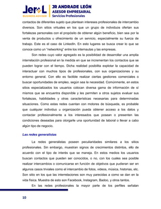 10
contactos de diferentes sujeto que plantean intereses profesionales de intercambio
diversos. Son sitios virtuales en los que un grupo de individuos ofertan sus
fortalezas personales con el propósito de obtener algún beneficio, bien sea por la
venta de productos u ofrecimiento de un servicio, especialmente su fuerza de
trabajo. Este es el caso de LinkedIn. En esto lugares se busca crear lo que se
conoce como un “networking” entre los internautas y las empresas.
Son redes cuyo valor agregado es la posibilidad de desarrollar una amplia
interrelación profesional en la medida en que se incrementan los contactos que se
pueden lograr con el tiempo. Dicha realidad posibilita explotar la capacidad de
interactuar con muchos tipos de profesionales, con sus organizaciones y su
entorno general. Con ello es factible realizar ciertas gestiones comerciales o
buscar oportunidades de empleo, según sea la necesidad. Comúnmente, en estos
sitios especializados los usuarios colocan diversa gama de información de sí
mismos que se encuentra disponible y les permiten a otros sujetos evaluar sus
fortalezas, habilidades y otras características necesarias para determinadas
situaciones. Como estas redes cuentan con motores de búsqueda, es probable
que cualquier individuo u organización pueda obtener acceso a los datos y
contactar profesionalmente a los interesados que posean o presenten las
condiciones deseadas para otorgarle una oportunidad de laboral o llevar a cabo
algún tipo de negocio.
Las redes generalistas
La redes generalistas poseen peculiaridades similares a los sitios
profesionales. Sin embargo, muestran signos de crecimientos distintos, ello de
acuerdo con el tipo de interés que se maneja. En estos medios los usuarios
buscan contactos que pueden ser conocidos, o no, con los cuales sea posible
realizar intercambios o comunicarse en función de objetivos que pudieran ser en
algunos casos triviales como el intercambio de fotos, videos, música, historias, etc.
Son sitio en los que las interrelaciones son muy parecidas a como se dan en la
vida física. Muestra de esto son Facebook, Instagram, Badoo, y otros tantos.
En las redes profesionales la mayor parte de los perfiles señalan
 
