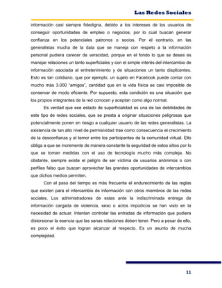 Las Redes Sociales
11
información casi siempre fidedigna, debido a los intereses de los usuarios de
conseguir oportunidades de empleo o negocios, por lo cual buscan generar
confianza en los potenciales patronos o socios. Por el contrario, en las
generalistas mucha de la data que se maneja con respeto a la información
personal pudiera carecer de veracidad, porque en el fondo lo que se desea es
manejar relaciones un tanto superficiales y con el simple interés del intercambio de
información asociada al entretenimiento y de situaciones un tanto displicentes.
Esto es tan cotidiano, que por ejemplo, un sujeto en Facebook puede contar con
mucho más 3.000 “amigos”, cantidad que en la vida física es casi imposible de
conservar de modo eficiente. Por supuesto, esta condición es una situación que
los propios integrantes de la red conocen y aceptan como algo normal.
Es verdad que ese estado de superficialidad es una de las debilidades de
este tipo de redes sociales, que se presta a originar situaciones peligrosas que
potencialmente ponen en riesgo a cualquier usuario de las redes generalistas. La
existencia de tan alto nivel de permisividad trae como consecuencia el crecimiento
de la desconfianza y el temor entre los participantes de la comunidad virtual. Ello
obliga a que se incremente de manera constante la seguridad de estos sitios por lo
que se toman medidas con el uso de tecnología mucho más compleja. No
obstante, siempre existe el peligro de ser víctima de usuarios anónimos o con
perfiles falso que buscan aprovechar las grandes oportunidades de intercambios
que dichos medios permiten.
Con el paso del tiempo es más frecuente el endurecimiento de las reglas
que existen para el intercambio de información con otros miembros de las redes
sociales. Los administradores de estas ante la indiscriminada entrega de
información cargada de violencia, sexo o actos impúdicos se han visto en la
necesidad de actuar. Intentan controlar las entradas de información que pudiera
distorsionar la esencia que las sanas relaciones deben tener. Pero a pesar de ello,
es poco el éxito que logran alcanzar al respecto. Es un asunto de mucha
complejidad.
 