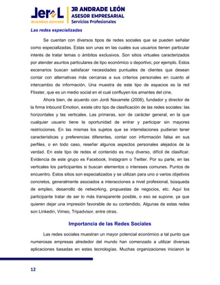 12
Las redes especializadas
Se cuentan con diversos tipos de redes sociales que se pueden señalar
como especializadas. Estas son unas en las cuales sus usuarios tienen particular
interés de tratar temas o ámbitos exclusivos. Son sitios virtuales caracterizados
por atender asuntos particulares de tipo económico o deportivo, por ejemplo. Estos
escenarios buscan satisfacer necesidades puntuales de clientes que desean
contar con alternativas más cercanas a sus criterios personales en cuanto al
intercambio de información. Una muestra de este tipo de espacios es la red
Flixster, que es un medio social en el cual confluyen los amantes del cine.
Ahora bien, de acuerdo con Jordi Navarrete (2008), fundador y director de
la firma Inbound Emotion, existe otro tipo de clasificación de las redes sociales: las
horizontales y las verticales. Las primeras, son de carácter general, en la que
cualquier usuario tiene la oportunidad de entrar y participar sin mayores
restricciones. En las mismas los sujetos que se interrelaciones pudieran tener
características y preferencias diferentes, contar con información falsa en sus
perfiles, o en todo caso, reseñar algunos aspectos personales alejados de la
verdad. En este tipo de redes el contenido es muy diverso, difícil de clasificar.
Evidencia de este grupo es Facebook, Instagram o Twitter. Por su parte, en las
verticales los participantes si buscan elementos o intereses comunes. Puntos de
encuentro. Estos sitios son especializados y se utilizan para uno o varios objetivos
concretos, generalmente asociados a interacciones a nivel profesional, búsqueda
de empleo, desarrollo de networking, propuestas de negocios, etc. Aquí los
participante tratar de ser lo más transparente posible, o eso se supone, ya que
quieren dejar una impresión favorable de su contendido. Algunas de estas redes
son Linkedin, Vimeo, Tripadvisor, entre otras.
Importancia de las Redes Sociales
Las redes sociales muestran un mayor potencial económico a tal punto que
numerosas empresas alrededor del mundo han comenzado a utilizar diversas
aplicaciones basadas en estas tecnologías. Muchas organizaciones iniciaron la
 