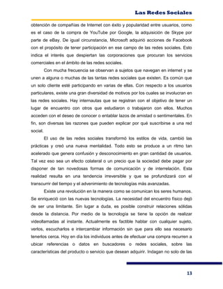 Las Redes Sociales
13
obtención de compañías de Internet con éxito y popularidad entre usuarios, como
es el caso de la compra de YouTube por Google, la adquisición de Skype por
parte de eBay. De igual circunstancia, Microsoft adquirió acciones de Facebook
con el propósito de tener participación en ese campo de las redes sociales. Esto
indica el interés que despiertan las corporaciones que procuran los servicios
comerciales en el ámbito de las redes sociales.
Con mucha frecuencia se observan a sujetos que navegan en internet y se
unen a alguna o muchas de las tantas redes sociales que existen. Es común que
un solo cliente esté participando en varias de ellas. Con respecto a los usuarios
particulares, existe una gran diversidad de motivos por los cuales se involucran en
las redes sociales. Hay internautas que se registran con el objetivo de tener un
lugar de encuentro con otros que estudiaron o trabajaron con ellos. Muchos
acceden con el deseo de conocer o entablar lazos de amistad o sentimentales. En
fin, son diversas las razones que pueden explicar por qué suscribirse a una red
social.
El uso de las redes sociales transformó los estilos de vida, cambió las
prácticas y creó una nueva mentalidad. Todo esto se produce a un ritmo tan
acelerado que genera confusión y desconocimiento en gran cantidad de usuarios.
Tal vez eso sea un efecto colateral o un precio que la sociedad debe pagar por
disponer de tan novedosas formas de comunicación y de interrelación. Esta
realidad resulta en una tendencia irreversible y que se profundizará con el
transcurrir del tiempo y el advenimiento de tecnologías más avanzadas.
Existe una revolución en la manera como se comunican los seres humanos.
Se enriqueció con las nuevas tecnologías. La necesidad del encuentro físico dejó
de ser una limitante. Sin lugar a duda, es posible construir relaciones sólidas
desde la distancia. Por medio de la tecnología se tiene la opción de realizar
videollamadas al instante. Actualmente es factible hablar con cualquier sujeto,
verlos, escucharlos e intercambiar información sin que para ello sea necesario
tenerlos cerca. Hoy en día los individuos antes de efectuar una compra recurren a
ubicar referencias o datos en buscadores o redes sociales, sobre las
características del producto o servicio que desean adquirir. Indagan no solo de las
 