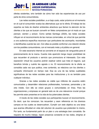 14
ofertas existentes, sino también de cómo han sido las experiencias de uso por
parte de otros consumidores.
Las redes sociales posibilitan, a un bajo costo, estar próximo en el momento
en el cual el consumidor evalúa las alternativas que se le oferta. El trabajo de los
expertos se trata de diseñar ambientes atractivos que llamen la atención de los
clientes a los que se buscan convertir en fieles compradores por el modo en que
piensan, sienten y actúan. Como señala Santiago (2020), las redes sociales
influyen en el reconocimiento de las marcas comerciales, en virtud de que permite
a una audiencia específica reconocer que particulares las acompaña, recordarlas
e identificarlas cuando las ven. Con ellas es posible conformar una relación directa
con los posibles consumidores, con el mercado meta y el público en general.
En este escenario internet se convierte en el espacio de vanguardia para el
posicionamiento de la marca. Cuanta más aparición tenga mayor posibilidad de
que recuerden el producto o servicio que promociona el interesado. Con esta
exposición virtual los usuarios podrán explicar sobre que trata el negocio, qué
beneficio brinda y cuánto les agrada o no. El reconocimiento de la oferta se
consolida cada vez que publica, crea contenido, se relaciona con los clientes o
comparte información en tiempo real. Esa es una de las tantas cualidades
significativas de las redes sociales para las instituciones y lo es también para
cualquier individuo.
Gracias a las redes sociales es viable que millones de usuarios estén
comunicados y desarrollen relaciones profesionales, humanas, personales y de
otra índole. Con ello se crean grupos o comunidades en línea. Para las
organizaciones y empresas en general esto es de una relevancia crucial porque
les permite estar presentes en la vida de los potenciales clientes.
A través de las redes sociales sus participantes buscan el reconocimiento.
Es decir, que los conozcan, los recuerden y sean referencia en los diversos
campos en los cuales se desenvuelven. Cumplir con este objetivo es una tarea
que acarrea dificultad en vista del volumen de usuarios que pretenden lo mismo.
Por tanto, es fundamental partir de un plan o una estrategia bien concebida. Se
requiere de mucho trabajo, lograr presencia constante en las redes, dirigirse al
 