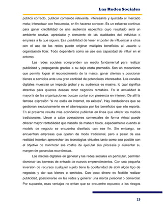 Las Redes Sociales
15
público correcto, publicar contenido relevante, interesante y ajustado al mercado
meta; interactuar con frecuencia, en fin hacerse conocer. Es un esfuerzo continuo
para ganar credibilidad de una audiencia específica cuyo resultado será un
ambiente cautivo, apreciable y consiente de las cualidades del individuo o
empresa a la que siguen. Esa posibilidad de tener el poder de influenciar a otros
con el uso de las redes puede originar múltiples beneficios al usuario u
organización líder. Todo dependerá como se use esa capacidad de influir en el
entorno.
Las redes sociales comprenden un medio fundamental para realizar
publicidad y propaganda gracias a su bajo costo promedio. Son un mecanismo
que permite lograr el reconocimiento de la marca, ganar clientes y posicionar
bienes o servicios ante una gran cantidad de potenciales interesados. Los canales
digitales muestran un impacto global y su audiencia es masiva, lo cual significa
atractivo para quienes desean tener negocios rentables. En la actualidad la
mayoría de las organizaciones buscan contar con presencia en internet. De allí la
famosa expresión "si no estás en internet, no existes”. Hay instituciones que se
gestionan exclusivamente en el ciberespacio por los beneficios que ello reporta.
En el presente resulta más económico publicitar en línea que utilizar los medios
tradicionales. Llevar a cabo operaciones comerciales de forma virtual puede
ofrecer mayor rentabilidad que hacerlo de manera física, especialmente cuando el
modelo de negocio se encuentra diseñado con ese fin. Sin embargo, se
encuentran empresas que operan de modo tradicional, pero a pesar de esa
realidad intentan aprovechar las tecnologías virtuales tanto como sea posible con
el objetivo de minimizar sus costos de ejecutar sus procesos y aumentar su
margen de ganancias económicas.
Los medios digitales en general y las redes sociales en particular, permiten
disminuir las barreras de entrada de nuevos emprendimientos. Con una pequeña
inversión de recursos cualquier sujeto tiene la oportunidad de abrir algún tipo de
negocios y dar sus bienes o servicios. Con poco dinero es factible realizar
publicidad, posicionarse en las redes y generar una marca personal o comercial.
Por supuesto, esas ventajas no evitan que se encuentre expuesto a los riesgos
 