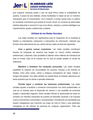 16
que cualquier empresa posee y que de igual forma exista la probabilidad de
quiebra. A pesar de esa realidad, dichas facilidades no dejan de ser un incentivo
interesante para el emprendedor. Una invitación a probar suerte ante un público
en constante crecimiento que accede al mundo virtual. Un universo de potenciales
clientes dispuesto a consumir lo que se le ofrece, siempre y cuando satisfagan sus
requerimientos, gustos, preferencias y deseos.
Utilidad de las Redes Sociales
Las redes sociales son significativas para la integración de la sociedad al
facilitar su interrelación, interacción e intercambio de información. Además que
brindan otras alternativas de uso, dentro de las cuales se tiene las siguientes:
Crea o genera nuevas conexiones. Las redes sociales constituyen
fuentes de búsqueda de usuarios que tengan en común ciertos intereses,
preferencias o aficiones. Esto posibilita la relación entre millones de individuos de
todo el mundo. Esta es la manera con la cual se puede ampliar el círculo de
relaciones.
Mantiene o fortalecer los contactos personales. Las redes sociales
posibilitan la creación de comunidades de usuarios. Gracias a las mismas es
factible, entre otras cosas, ubicar a antiguos compañeros de clase, trabajo o
amigos del pasado. Con ellas también es posible llevar al instante relaciones con
seres queridos que se ubican a grandes distancias.
Permite lograr o mantener las relaciones profesionales. Las redes
sociales ayudan a localizar o conservar comunicación con otros profesionales, lo
cual es un impulso para el desarrollo de carrera o una posibilita de encontrar
empleo o desarrollar negocios. Estos canales ofrecen la oportunidad de entrar en
contacto con distintas solicitudes de puestos de laborales vacantes o de impulsar
nuevos intercambios comerciales o empresariales. Actualmente es improbable que
existan trabajadores que impriman sus hojas de vida en físico y que pretendan
entregarlos en las oficinas de personal de cualquier organización. Todo ese
 