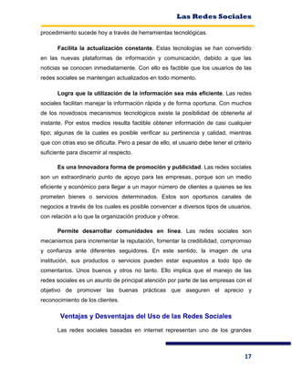 Las Redes Sociales
17
procedimiento sucede hoy a través de herramientas tecnológicas.
Facilita la actualización constante. Estas tecnologías se han convertido
en las nuevas plataformas de información y comunicación, debido a que las
noticias se conocen inmediatamente. Con ello es factible que los usuarios de las
redes sociales se mantengan actualizados en todo momento.
Logra que la utilización de la información sea más eficiente. Las redes
sociales facilitan manejar la información rápida y de forma oportuna. Con muchos
de los novedosos mecanismos tecnológicos existe la posibilidad de obtenerla al
instante. Por estos medios resulta factible obtener información de casi cualquier
tipo; algunas de la cuales es posible verificar su pertinencia y calidad, mientras
que con otras eso se dificulta. Pero a pesar de ello, el usuario debe tener el criterio
suficiente para discernir al respecto.
Es una Innovadora forma de promoción y publicidad. Las redes sociales
son un extraordinario punto de apoyo para las empresas, porque son un medio
eficiente y económico para llegar a un mayor número de clientes a quienes se les
prometen bienes o servicios determinados. Estos son oportunos canales de
negocios a través de los cuales es posible convencer a diversos tipos de usuarios,
con relación a lo que la organización produce y ofrece.
Permite desarrollar comunidades en línea. Las redes sociales son
mecanismos para incrementar la reputación, fomentar la credibilidad, compromiso
y confianza ante diferentes seguidores. En este sentido, la imagen de una
institución, sus productos o servicios pueden estar expuestos a todo tipo de
comentarios. Unos buenos y otros no tanto. Ello implica que el manejo de las
redes sociales es un asunto de principal atención por parte de las empresas con el
objetivo de promover las buenas prácticas que aseguren el aprecio y
reconocimiento de los clientes.
Ventajas y Desventajas del Uso de las Redes Sociales
Las redes sociales basadas en internet representan uno de los grandes
 