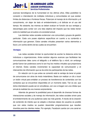 18
avances tecnológicos de la humanidad en los últimos años. Ellas posibilitan la
conexión e interrelación de múltiples individuos y comunidades sin que existan
límites de distancias o fronteras físicas. Potencian el manejo de la información y el
conocimiento, sin dejar de lado el entretenimiento y el disfrute en el uso del
tiempo. No obstante, las mismas se deben evaluar en función de sus ventajas y
desventajas para contar con una idea objetiva del impacto que las redes tienen
sobre la realidad que envuelve a la sociedad actual.
Las distintas redes sociales evidencian una comunidad y grupos de gestión
particular. Cada una posee objetivos específicos en cuanto a su contenido e
información que generan. Estos canales virtuales presentan varios elementos a
favor y en contra dentro de las cuales se encuentran:
Ventajas
Las redes sociales brindan la oportunidad de acortar la distancia entre los
individuos u organizaciones. Antes existían algunos avances que facilitaban las
comunicaciones tales como el telégrafo o el teléfono fijo o móvil, sin embargo
jamás fueron tan poderosos como lo son hoy los medios virtuales que proporciona
el internet. Estos canales incrementan la capacidad de comunicación y el
intercambio de información que se da entre los participantes de las redes.
En relación con lo que antes se comentó está la ventaja de tener el poder
de comunicarse con otros de modo instantáneo. Basta con realizar un clic o tocar
un botón virtual para entablar un proceso de transferencia de contenidos con los
contactos que se encuentran disponibles en un momento dado. Tan es así, que
dicha interrelación puede ser en simultáneo, con voz e imagen con una nitidez que
simula la realidad de una manera sorprendente.
Además de generar la posibilidad para el desarrollo de diversas formas de
interacciones sociales y de manejo de información, las redes sociales sirven para
el entretenimiento de una audiencia cada vez más grande. A través de la creación
de contenido de interés que se adapte a diversas clases de usuarios es posible
que con estos medios se puedan desarrollar programaciones que resultan
divertida para los clientes metas. Por ejemplo, Facebook cuenta con una canal en
 