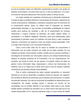 Las Redes Sociales
19
el cual se muestran videos con diferentes características acordes a los gustos de
distintos consumidores. Se podría decir que es un tipo de distracción “a la carta”,
en la que los individuos seleccionan cómo quieren pasar su tiempo de ocio.
Las redes sociales son excelentes vehículos para el desarrollo profesional.
A través de ellas es factible adherirse a herramientas de formación, adquisición de
nuevos conocimientos, habilidades y destrezas necesarias para el incremento de
la productividad laboral. Estas se utilizan para la búsqueda de diversas
oportunidades laborales, lo que promete innumerables posibilidades de obtener
empleo para quienes los necesiten y ello sin el requerimiento de moverse
físicamente a ninguna empresa en particular. Se puede realizar desde un
computador o un teléfono inteligente. Asimismo, para esos profesionales estas
herramientas le permiten contar con distintas vías para llevar a cabo novedosos
negocios, incrementar sus ingresos y crear sus propias marcas personales. Todo
a un bajo costo financiero y con muy pocas limitaciones.
Como nunca antes cada vez es mayor la cantidad de conocimiento e
información que se puede compartir por medio de las redes sociales. Es una
realidad que tiende a democratizar el saber y facilita que los avances científicos y
tecnológicos se transmitan con más rapidez. Esta es una ventaja fundamental que
asegura el progreso sostenido de la humanidad y de sus organizaciones. Por
supuesto, que existe el hecho de que gracias a la gestión masiva de datos se
genere mucha información falsa, tergiversada e incluso mal intencionada. No
obstante, ese es un riesgo que se debe correr para lo que se requiere implantar
mecanismos que permitan atender dicha debilidad.
Para el sector empresarial las redes sociales representan un escenario
adicional en el cual se desarrollan novedosas formas de ejecutar sus negocios.
Son canales de difusión de contenidos que se diseñan para acercarse a un público
de particular intereses. Con ella se incrementa la posibilidad de diferenciarse de la
competencia. Se pueden entregar bienes o servicios en función de las
necesidades que es posible detectar en las propias redes para lo que resulta
factible diseñar campañas de mercadeo con un costo mucho más bajo que en los
medios tradicionales. En fin, para las empresas surge un nuevo campo de batalla
 