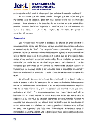 20
en donde, de modo ineludible, deben participar si desean trascender y sobrevivir.
Es indudable que las redes ofrecen ventajas que las hacen de gran
importancia para la sociedad. Ellas son una realidad de la que es imposible
escapar y toca adaptarse a la dinámica de las mismas generan. Ahora bien,
pueden presentar elementos negativos o desventajosos que son convenientes
revisar para contar con un cuadro completo del fenómeno. Enseguida se
comentará al respecto.
Desventajas
Las redes sociales muestran la capacidad de originar en gran cantidad de
usuarios adicción por su uso. Sin duda, para un significativo número de individuos
el reconocimiento, los “like” o “los me gusta” a sus comentarios y publicaciones
pudieran causar un elevado sentido de realización, agrado o felicidad que hace
que se liberen altas dosis de dopamina en el cerebro que les provoca un efecto
similar al que producen las drogas tradicionales. Dicha condición se vuelve tan
necesaria que cada vez se requiere mayor tiempo de intercambio con los
contactos que conforman su red privada. La mencionada situación cuando se
transforman en obsesiva tiende a ser peligrosa para la estabilidad emocional y
personal de los que son afectados por esta inclinación excesiva al manejo de las
redes.
La utilización de esas herramientas de comunicación sin la debida madures
pudiera socavar el nivel de autoestima de los usuarios. Se hallan individuos que
utilizan las redes sociales para sentirse al día en tendencias de la moda, seguir la
vida de los ricos y famosos, y con esto construir una realidad propia que forma
parte de su yo interior. Con frecuencia confronta esa construcción superficial y la
compara con su propia estructura intima. Hace una escala con respecto a su
propio ser, a su entorno, a su situación económica o su circunstancia material. Al
constatar que se encuentra muy lejos de esos parámetros que se muestran en el
mundo virtual se ve acorralado en un contexto que dista notablemente de su ideal
de éxito. Por supuesto, que toda esta estructuración materialista tiende a
menoscabar su visión personal. Ello podría llevar al traste con su estima individual.
 