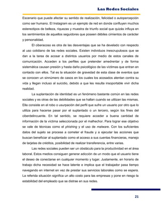 Las Redes Sociales
21
Escenario que puede afectar su sentido de realización, felicidad o autopercepción
como ser humano. El Instagram es un ejemplo de red en donde confluyen muchos
estereotipos de belleza, riquezas y muestra de triunfo social que quizás influya en
los sentimientos de aquellos seguidores que poseen débiles cimientos de carácter
y personalidad.
El ciberacoso es otra de las desventajas que se ha develado con respecto
al uso cotidiano de las redes sociales. Existen individuos inescrupulosos que se
dan a la tarea de acosar a distintos usuarios por medio de estos canales de
comunicación. Acceden a los perfiles que pretender amedrentar y de forma
sistemática causan presión y hasta daño psicológico de las víctimas que entran en
contacto con ellos. Tal es la situación de gravedad de esta clase de eventos que
se conocen un sinnúmero de casos en los cuales los acosados atentan contra su
vida y llegan incluso al suicidio, debido a que les resulta insoportable vivir dicha
realidad.
La suplantación de identidad es un fenómeno bastante común en las redes
sociales y es otras de las debilidades que se hallan cuando se utilizan las mismas.
Ella consiste en el robo o usurpación del perfil que sufre un usuario por otro que lo
utiliza para hacerse pasar por el suplantado o un tercero, según los fines del
ciberdelincuente. En tal sentido, se requiere acceder a buena cantidad de
información de la víctima seleccionada por el malhechor. Para lograr ese objetivo
se vale de técnicas como el phishing y el uso de malware. Con los suficientes
datos del sujeto se procese a cometer el fraude y a ejecutar las acciones que
buscan beneficiar al suplantado como el acceso a sus cuentas financieras, manejo
de tarjetas de créditos, posibilidad de realizar transferencia, entre varias.
Las redes sociales pueden ser un obstáculo para la productividad en el área
laboral. Estos medios consiguen generar adicción de un modo que el usuario tiene
el deseo de conectarse en cualquier momento y lugar. Justamente, en horario de
trabajo dicha necesidad se hace latente e implica que el trabajador pasa tiempo
navegando en internet en vez de prestar sus servicios laborales como se espera.
La referida situación significa un alto costo para las empresas y pone en riesgo la
estabilidad del empleado que se distrae en sus redes.
 