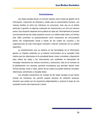 Las Redes Sociales
23
Conclusiones
Las redes sociales tienen un enorme impacto como medio de gestión de la
información, conjunción de intereses y medio para el acercamiento humano. Las
mismas facilitan el cómo los individuos se comunican, bien sea en el ámbito
particular o general, en algunas ocasiones sin restricciones y en otro con censura
previa. Esa situación depende de la política de cada red. Normalmente el proceso
comunicacional que las redes propician ocurre a un relativo bajo costo y en tiempo
real. Ellas aumentan su posicionamiento como mecanismo de comunicación
dentro del conglomerado social a través de las cuales los usuarios y las
organizaciones de todo nivel logran compartir y difundir contenido con su público
específico.
La transformación que se observa en las tecnologías de la información
genera un impacto sostenido en el sistema comunicativo de la sociedad. Esto
implica que los cibernautas en la actualidad tienen mayor curiosidad y disposición
para utilizar las redes y los instrumentos que posibilitan el intercambio de
mensajes interactivos de manera sincrónica y anacrónica, todo en el contexto de
la globalización con diversas opciones innovadoras que permiten decidir entre
formas escritas, audio o video, dentro de los cuales se pueden efectuar consultas,
referencias, comentarios o recopilar datos.
Los actuales mecanismos de manejo de las redes sociales al que tienen
acceso los individuos, les permite superar barreras de inhibición personal,
situación que acaba con los esquemas estigmatizados y propicia la base de una
sociedad mucha más impersonal y virtual.
 