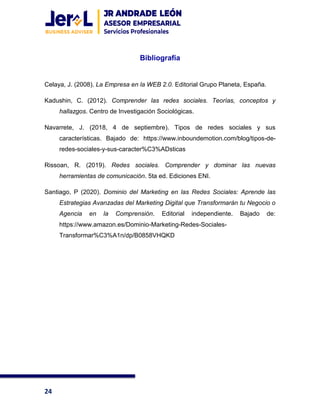 24
Bibliografía
Celaya, J. (2008). La Empresa en la WEB 2.0. Editorial Grupo Planeta, España.
Kadushin, C. (2012). Comprender las redes sociales. Teorías, conceptos y
hallazgos. Centro de Investigación Sociológicas.
Navarrete, J. (2018, 4 de septiembre). Tipos de redes sociales y sus
características. Bajado de: https://www.inboundemotion.com/blog/tipos-de-
redes-sociales-y-sus-caracter%C3%ADsticas
Rissoan, R. (2019). Redes sociales. Comprender y dominar las nuevas
herramientas de comunicación. 5ta ed. Ediciones ENI.
Santiago, P (2020). Dominio del Marketing en las Redes Sociales: Aprende las
Estrategias Avanzadas del Marketing Digital que Transformarán tu Negocio o
Agencia en la Comprensión. Editorial independiente. Bajado de:
https://www.amazon.es/Dominio-Marketing-Redes-Sociales-
Transformar%C3%A1n/dp/B0858VHQKD
 