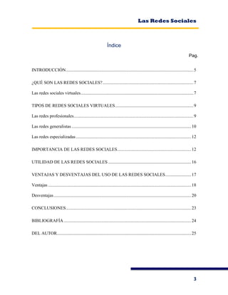Las Redes Sociales
3
Índice
Pag.
INTRODUCCIÓN..................................................................................................................5
¿QUÉ SON LAS REDES SOCIALES?.................................................................................7
Las redes sociales virtuales.....................................................................................................7
TIPOS DE REDES SOCIALES VIRTUALES......................................................................9
Las redes profesionales...........................................................................................................9
Las redes generalistas...........................................................................................................10
Las redes especializadas.......................................................................................................12
IMPORTANCIA DE LAS REDES SOCIALES..................................................................12
UTILIDAD DE LAS REDES SOCIALES ..........................................................................16
VENTAJAS Y DESVENTAJAS DEL USO DE LAS REDES SOCIALES.......................17
Ventajas ................................................................................................................................18
Desventajas...........................................................................................................................20
CONCLUSIONES................................................................................................................23
BIBLIOGRAFÍA..................................................................................................................24
DEL AUTOR........................................................................................................................25
 