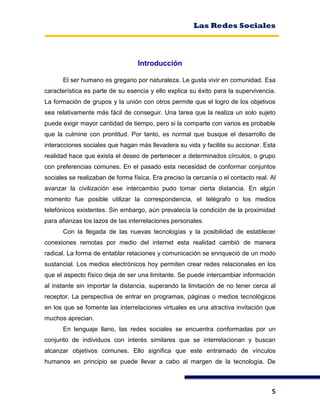 Las Redes Sociales
5
Introducción
El ser humano es gregario por naturaleza. Le gusta vivir en comunidad. Esa
característica es parte de su esencia y ello explica su éxito para la supervivencia.
La formación de grupos y la unión con otros permite que el logro de los objetivos
sea relativamente más fácil de conseguir. Una tarea que la realiza un solo sujeto
puede exigir mayor cantidad de tiempo, pero si la comparte con varios es probable
que la culmine con prontitud. Por tanto, es normal que busque el desarrollo de
interacciones sociales que hagan más llevadera su vida y facilite su accionar. Esta
realidad hace que exista el deseo de pertenecer a determinados círculos, o grupo
con preferencias comunes. En el pasado esta necesidad de conformar conjuntos
sociales se realizaban de forma física. Era preciso la cercanía o el contacto real. Al
avanzar la civilización ese intercambio pudo tomar cierta distancia. En algún
momento fue posible utilizar la correspondencia, el telégrafo o los medios
telefónicos existentes. Sin embargo, aún prevalecía la condición de la proximidad
para afianzas los lazos de las interrelaciones personales.
Con la llegada de las nuevas tecnologías y la posibilidad de establecer
conexiones remotas por medio del internet esta realidad cambió de manera
radical. La forma de entablar relaciones y comunicación se enriqueció de un modo
sustancial. Los medios electrónicos hoy permiten crear redes relacionales en los
que el aspecto físico deja de ser una limitante. Se puede intercambiar información
al instante sin importar la distancia, superando la limitación de no tener cerca al
receptor. La perspectiva de entrar en programas, páginas o medios tecnológicos
en los que se fomente las interrelaciones virtuales es una atractiva invitación que
muchos aprecian.
En lenguaje llano, las redes sociales se encuentra conformadas por un
conjunto de individuos con interés similares que se interrelacionan y buscan
alcanzar objetivos comunes. Ello significa que este entramado de vínculos
humanos en principio se puede llevar a cabo al margen de la tecnología. De
 