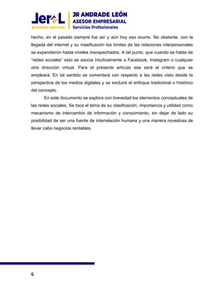 6
hecho, en el pasado siempre fue así y aún hoy eso ocurre. No obstante, con la
llegada del internet y su masificación los límites de las relaciones interpersonales
se expendieron hasta niveles insospechados. A tal punto, que cuando se habla de
“redes sociales” esto se asocia intuitivamente a Facebook, Instagram o cualquier
otra dirección virtual. Para el presente artículo ese será el criterio que se
empleará. En tal sentido se comentará con respecto a las redes visto desde la
perspectiva de los medios digitales y se excluirá el enfoque tradicional o histórico
del concepto.
En este documento se explora con brevedad los elementos conceptuales de
las redes sociales. Se toca el tema de su clasificación, importancia y utilidad como
mecanismo de intercambio de información y conocimiento, sin dejar de lado su
posibilidad de ser una fuente de interrelación humana y una manera novedosa de
llevar cabo negocios rentables.
 