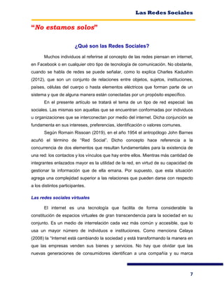 Las Redes Sociales
7
“No estamos solos”
¿Qué son las Redes Sociales?
Muchos individuos al referirse al concepto de las redes piensan en internet,
en Facebook o en cualquier otro tipo de tecnología de comunicación. No obstante,
cuando se habla de redes se puede señalar, como lo explica Charles Kadushin
(2012), que son un conjunto de relaciones entre objetos, sujetos, instituciones,
países, células del cuerpo o hasta elementos eléctricos que forman parte de un
sistema y que de alguna manera están conectadas por un propósito específico.
En el presente artículo se tratará el tema de un tipo de red especial: las
sociales. Las mismas son aquellas que se encuentran conformadas por individuos
u organizaciones que se interconectan por medio del internet. Dicha conjunción se
fundamenta en sus intereses, preferencias, identificación o valores comunes.
Según Romain Rissoan (2019), en el año 1954 el antropólogo John Barnes
acuñó el término de “Red Social”. Dicho concepto hace referencia a la
concurrencia de dos elementos que resultan fundamentales para la existencia de
una red: los contactos y los vínculos que hay entre ellos. Mientras más cantidad de
integrantes enlazados mayor es la utilidad de la red, en virtud de su capacidad de
gestionar la información que de ella emana. Por supuesto, que esta situación
agrega una complejidad superior a las relaciones que pueden darse con respecto
a los distintos participantes.
Las redes sociales virtuales
El internet es una tecnología que facilita de forma considerable la
constitución de espacios virtuales de gran transcendencia para la sociedad en su
conjunto. Es un medio de interrelación cada vez más común y accesible, que lo
usa un mayor número de individuos e instituciones. Como menciona Celaya
(2008) la “Internet está cambiando la sociedad y está transformando la manera en
que las empresas venden sus bienes y servicios. No hay que olvidar que las
nuevas generaciones de consumidores identifican a una compañía y su marca
 