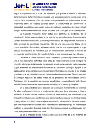 8
según su experiencia en la WEB”. Es indudable que gracias al internet la velocidad
del crecimiento de la información muestra una aceleración como nunca antes en la
historia de la humanidad. Esta circunstancia impacta de forma determinante en las
relaciones entre los sujetos quienes tienen la oportunidad de aprovechar la
capacidad tecnológica para crear redes de múltiples contactos de modo virtual.
Surgen entonces las conocidas “redes sociales” que confluyen en el ciberespacio.
Es bastante frecuente tener datos que confirma la tendencia de la
penetración de las redes sociales en la vida de los seres humanos. Las mismas la
utilizan millones de usuarios, y con mayor frecuencia se integran más individuos a
este universo de complejas relaciones. Ello es una consecuencia lógica de la
propia era de la información y el conocimiento, que es una etapa superior a la ya
caduca era industrial. Es indudable que las redes sociales cambiaron el entorno de
un modo tal que los límites del mundo digital y el real son cada vez más difusos.
Las redes sociales son estructuras compuesta por un conjunto de actores y
una o más relaciones definidas entre ellos. El relacionamiento social siempre ha
ocurrido a lo largo de la historia. Un ejemplo actual sería cualquier peña deportiva
cuyos miembros se relacionan en función de su fanatismo por algún equipo, o las
asociaciones profesionales que intercambian información de interés o los grupos
gremiales que se interrelacionan en determinadas circunstancias. Siendo esto así,
el principal requisito de estas redes es la presencia de necesidades afines.
Asimismo, con la aparición de nuevas tecnologías y especialmente del internet
este fenómeno humano se muestra más evidente y a la vez muy complejo.
En la actualidad las redes sociales se constituyen formalmente por internet.
En ellas confluyen individuos o conjunto de ellos que tiene intereses o deseos
similares. A través de las mismas se dan los intercambios, las relaciones y los
encuentros virtuales que conforman una comunidad que supera los límites físicos
o geográficos, ocurriendo un manejo de información y transmisión de conocimiento
con una velocidad nunca antes vista. Por medio de esta tecnología los interesados
publican y comparten diversos tipos de información personal o profesionales con
otros, que puede ser conocidos o no.
Es tal el impacto de las redes sociales que hay más de 3 mil millones de
 