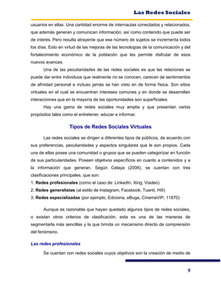 Las Redes Sociales
9
usuarios en ellas. Una cantidad enorme de internautas conectados y relacionados,
que además generan y comunican información, así como contenido que puede ser
de interés. Pero resulta atrayente que ese número de sujetos se incrementa todos
los días. Esto en virtud de las mejoras de las tecnologías de la comunicación y del
fortalecimiento económico de la población que les permite disfrutar de esos
nuevos avances.
Una de las peculiaridades de las redes sociales es que las relaciones se
puede dar entre individuos que realmente no se conocen, carecen de sentimientos
de afinidad personal e incluso jamás se han visto en de forma física. Son sitios
virtuales en el cual se encuentran intereses comunes y en donde se desarrollan
interacciones que en la mayoría de las oportunidades son superficiales.
Hay una gama de redes sociales muy amplia y que presentan varios
propósitos tales como el entretener, educar e informar.
Tipos de Redes Sociales Virtuales
Las redes sociales se dirigen a diferentes tipos de públicos, de acuerdo con
sus preferencias, peculiaridades y aspectos singulares que le son propios. Cada
una de ellas posee una comunidad o grupos que se pueden categorizar en función
de sus particularidades. Poseen objetivos específicos en cuanto a contenidos y a
la información que generan. Según Celaya (2008), se cuentan con tres
clasificaciones principales, que son:
1. Redes profesionales (como el caso de: LinkedIn, Xing, Viadeo)
2. Redes generalistas (al estilo de Instagram, Facebook, Tuenti, Hi5)
3. Redes especializadas (por ejemplo, Ediciona, eBuga, CinemaVIP, 11870)
Aunque es razonable que hayan quedado algunos tipos de redes sociales,
o existan otros criterios de clasificación, esta es una de las maneras de
segmentarla más sencillas y la que brinda un mecanismo directo de comprensión
del fenómeno.
Las redes profesionales
Se cuentan con redes sociales cuyos objetivos son la creación de medio de
 