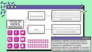 En general, ingresar en una red social es
muy sencillo ya que simplemente implica
rellenar un cuestionario con datos
personales básicos y así obtener un nombre
de usuario y una contraseña que le servirán
TIPOS DE
REDES
SOCIALES
horizontales o Genéricas
no poseen una temática determinada, sino que apuntan a todo tipo
de usuarios. Estas redes funcionan como medios de comunicación,
información o entretenimiento. Son muy numerosas y populares, por
ejemplo: Facebook o Twitter.
verticales
Son aquellas redes sociales que relacionan personas con intereses
específicos en común, como música, hobbies, deportes. Por ejemplo:
Flickr, red social cuya temática es la fotografía.
 