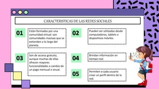 CARACTERISTICAS DE LAS REDES SOCIALES
01 Están formadas por una
comunidad virtual: son
comunidades masivas que se
extienden a lo largo del
planeta.
02 Pueden ser utilizadas desde
computadoras, tablets o
dispositivos móviles.
03
Son de acceso gratuito,
aunque muchas de ellas
ofrecen mayores
funcionalidades a cambio de
un pago mensual o anual.
04
Brindan información en
tiempo real.
05
Permiten a cada usuario
crear un perfil dentro de la
red.
 