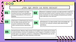 ¿PARA QUE SIRVEN LAS REDES SOCIALES?
01
Comunicar y compartir. Las redes
sociales funcionan como plataformas
para el intercambio de información u
opinión.
02 Mantener o establecer contacto. Las redes permiten a todas las
personas que poseen acceso a Internet crearse un usuario en la
red y conectarse con otros alrededor del planeta que también
estén adheridos a esa red social.
03
Informarse. La información que circula
en las redes sociales permite a los
usuarios mantenerse informados
sobre acontecimientos importantes.
04 Entretenerse. Las redes sociales crean comunidades de
usuarios con intereses similares sobre determinadas
temáticas.
05
Vender/comprar. Muchas redes sociales se han erigido como canales para la compra
y venta de bienes o servicios. En plataformas como Instagram o Facebook, el usuario
puede seguir a los negocios, comercios o trabajadores independientes que sean de
su agrado y establecer con ellos relaciones comerciales.
 