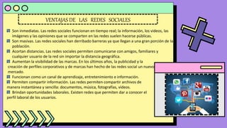 VENTAJAS DE LAS REDES SOCIALES
Son inmediatas. Las redes sociales funcionan en tiempo real; la información, los videos, las
imágenes y las opiniones que se comparten en las redes suelen hacerse públicas.
Son masivas. Las redes sociales han derribado barreras ya que llegan a una gran porción de la
población.
Acortan distancias. Las redes sociales permiten comunicarse con amigos, familiares y
cualquier usuario de la red sin importar la distancia geográfica.
Aumentan la visibilidad de las marcas. En los últimos años, la publicidad y la
creación de perfiles corporativos y de marcas han hecho de las redes social un nuevo
mercado.
Funcionan como un canal de aprendizaje, entretenimiento e información.
Permiten compartir información. Las redes permiten compartir archivos de
manera instantánea y sencilla: documentos, música, fotografías, videos.
Brindan oportunidades laborales. Existen redes que permiten dar a conocer el
perfil laboral de los usuarios.
 