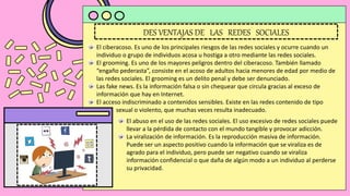 DES VENTAJAS DE LAS REDES SOCIALES
El ciberacoso. Es uno de los principales riesgos de las redes sociales y ocurre cuando un
individuo o grupo de individuos acosa u hostiga a otro mediante las redes sociales.
El grooming. Es uno de los mayores peligros dentro del ciberacoso. También llamado
“engaño pederasta”, consiste en el acoso de adultos hacia menores de edad por medio de
las redes sociales. El grooming es un delito penal y debe ser denunciado.
Las fake news. Es la información falsa o sin chequear que circula gracias al exceso de
información que hay en Internet.
El acceso indiscriminado a contenidos sensibles. Existe en las redes contenido de tipo
. sexual o violento, que muchas veces resulta inadecuado.
El abuso en el uso de las redes sociales. El uso excesivo de redes sociales puede
llevar a la pérdida de contacto con el mundo tangible y provocar adicción.
La viralización de información. Es la reproducción masiva de información.
Puede ser un aspecto positivo cuando la información que se viraliza es de
agrado para el individuo, pero puede ser negativo cuando se viraliza
información confidencial o que daña de algún modo a un individuo al perderse
su privacidad.
 