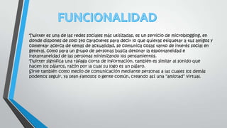 Twitter es una de las redes sociales más utilizadas, es un servicio de microblogging, en
donde dispones de solo 140 caracteres para decir lo que quieras etiquetar a tus amigos y
comentar acerca de temas de actualidad, se comunica cosas tanto de interés social en
general, como para un grupo de personas busca detonar la espontaneidad e
instantaneidad de las personas minimizando los pensamientos.
Twitter significa una ráfaga corta de información, también es similar al sonido que
hacen los pájaros, razón por la cual su logo es un pájaro.
Sirve también como medio de comunicación mediante personas a las cuales los demás
podemos seguir, ya sean famosos o gente común, creando así una “amistad” virtual.
 