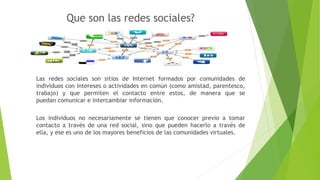 Que son las redes sociales?
Las redes sociales son sitios de Internet formados por comunidades de
individuos con intereses o actividades en común (como amistad, parentesco,
trabajo) y que permiten el contacto entre estos, de manera que se
puedan comunicar e intercambiar información.
Los individuos no necesariamente se tienen que conocer previo a tomar
contacto a través de una red social, sino que pueden hacerlo a través de
ella, y ese es uno de los mayores beneficios de las comunidades virtuales.
 