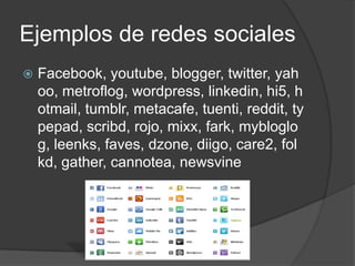 Ejemplos de redes sociales
   Facebook, youtube, blogger, twitter, yah
    oo, metroflog, wordpress, linkedin, hi5, h
    otmail, tumblr, metacafe, tuenti, reddit, ty
    pepad, scribd, rojo, mixx, fark, mybloglo
    g, leenks, faves, dzone, diigo, care2, fol
    kd, gather, cannotea, newsvine
 