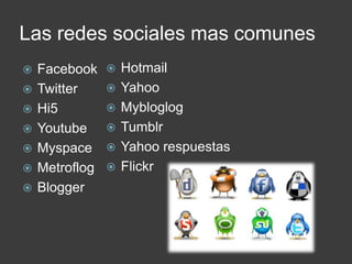 Las redes sociales mas comunes
   Facebook       Hotmail
   Twitter        Yahoo
   Hi5            Mybloglog
   Youtube        Tumblr
   Myspace        Yahoo respuestas
   Metroflog      Flickr
   Blogger
 