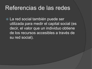 Referencias de las redes
   La red social también puede ser
    utilizada para medir el capital social (es
    decir, el valor que un individuo obtiene
    de los recursos accesibles a través de
    su red social).
 