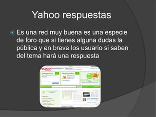 Yahoo respuestas
   Es una red muy buena es una especie
    de foro que si tienes alguna dudas la
    pública y en breve los usuario si saben
    del tema hará una respuesta
 