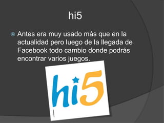 hi5
   Antes era muy usado más que en la
    actualidad pero luego de la llegada de
    Facebook todo cambio donde podrás
    encontrar varios juegos.
 