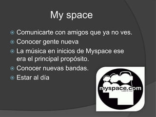 My space
 Comunicarte con amigos que ya no ves.
 Conocer gente nueva
 La música en inicios de Myspace ese
  era el principal propósito.
 Conocer nuevas bandas.
 Estar al día
 