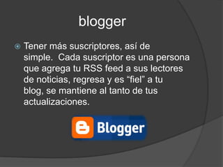 blogger
   Tener más suscriptores, así de
    simple. Cada suscriptor es una persona
    que agrega tu RSS feed a sus lectores
    de noticias, regresa y es “fiel” a tu
    blog, se mantiene al tanto de tus
    actualizaciones.
 