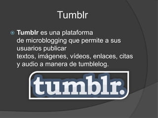 Tumblr
   Tumblr es una plataforma
    de microblogging que permite a sus
    usuarios publicar
    textos, imágenes, vídeos, enlaces, citas
    y audio a manera de tumblelog.
 