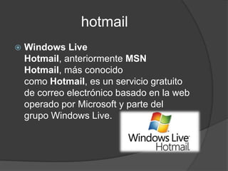 hotmail
   Windows Live
    Hotmail, anteriormente MSN
    Hotmail, más conocido
    como Hotmail, es un servicio gratuito
    de correo electrónico basado en la web
    operado por Microsoft y parte del
    grupo Windows Live.
 