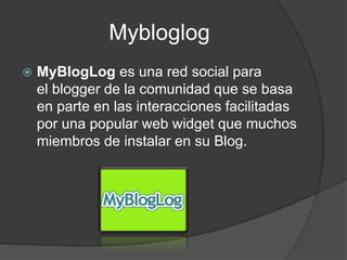 Mybloglog
   MyBlogLog es una red social para
    el blogger de la comunidad que se basa
    en parte en las interacciones facilitadas
    por una popular web widget que muchos
    miembros de instalar en su Blog.
 