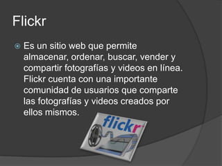 Flickr
   Es un sitio web que permite
    almacenar, ordenar, buscar, vender y
    compartir fotografías y videos en línea.
    Flickr cuenta con una importante
    comunidad de usuarios que comparte
    las fotografías y videos creados por
    ellos mismos.
 