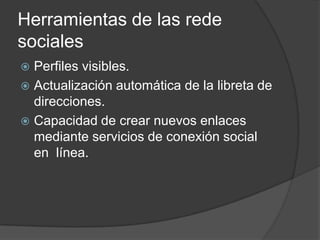 Herramientas de las rede
sociales
 Perfiles visibles.
 Actualización automática de la libreta de
  direcciones.
 Capacidad de crear nuevos enlaces
  mediante servicios de conexión social
  en línea.
 