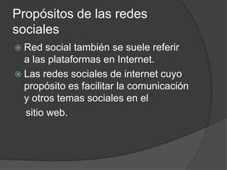 Propósitos de las redes
sociales
 Red   social también se suele referir
  a las plataformas en Internet.
 Las redes sociales de internet cuyo
  propósito es facilitar la comunicación
  y otros temas sociales en el
  sitio web.
 