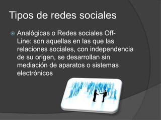Tipos de redes sociales
   Analógicas o Redes sociales Off-
    Line: son aquellas en las que las
    relaciones sociales, con independencia
    de su origen, se desarrollan sin
    mediación de aparatos o sistemas
    electrónicos
 