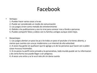 Facebook
•   Ventajas:
    1.-Puedes hacer varias cosas a la vez
    2.-Puede ser considerado un medio de comunicación
    3.-Los juegos sirven como metodo de entretenimiento
    4.-Debido a las publicaciones y eso te sirve para conocer mas a fondo a personas
    5.-Puedes compartir fotos y videos con tu familia y amigos aunque esten lejos.

•   Desventajas:
    1.-Los juegos alentan un poco las pc o te traba un poco el youtube si lo tienes abierto, a
    menos que cuentes con una pc modernona y un internet de alta velocidad.
    2.-A veces hay gente sin quehacer que te agrega y es de las personas que hacen ven o piden
    cosas muuuuy incomodas.
    3.-Si no pones tu perfil como privado y lo personalizas, todo mundo puede ver tu informacion
    y de cierta forma eso puede llegar a ser peligroso.
    4.-A veces uno entra y se le va el rato ahi sin darse cuenta
 